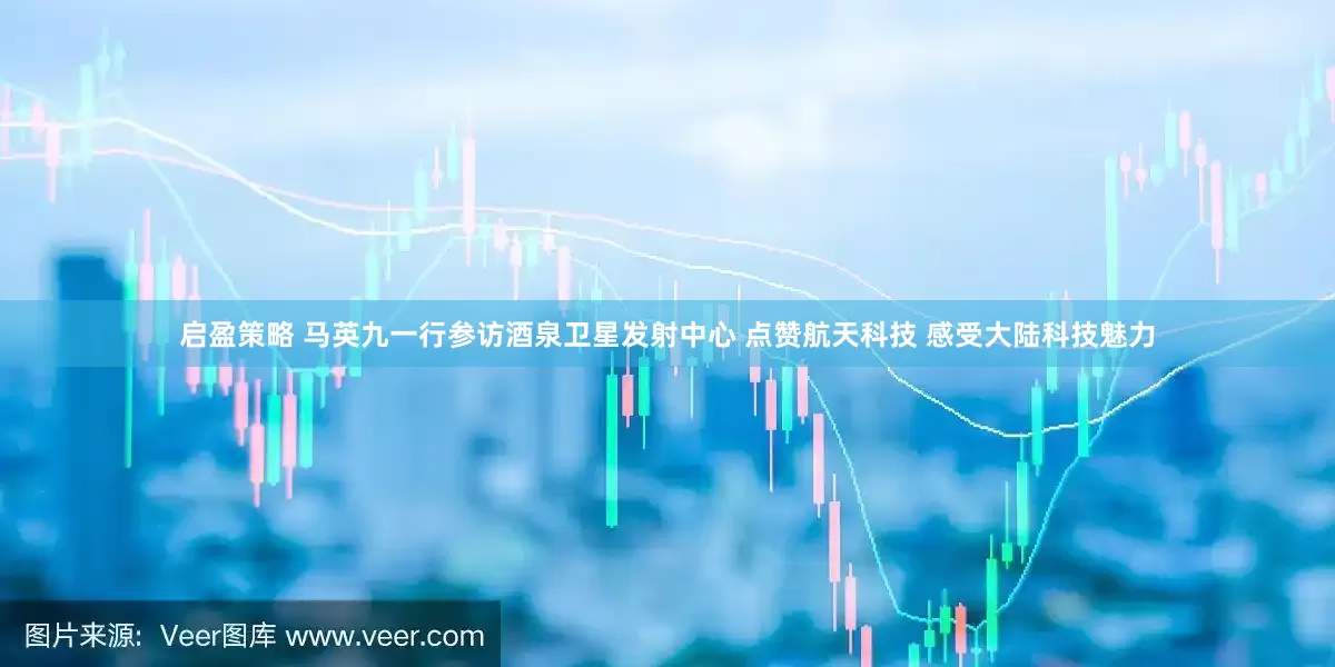 启盈策略 马英九一行参访酒泉卫星发射中心 点赞航天科技 感受大陆科技魅力