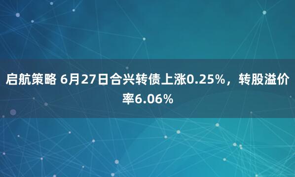 启航策略 6月27日合兴转债上涨0.25%，转股溢价率6.06%