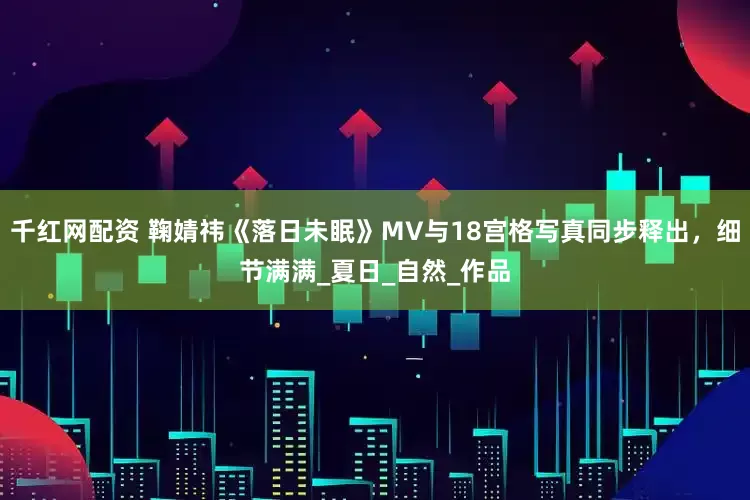 千红网配资 鞠婧祎《落日未眠》MV与18宫格写真同步释出，细节满满_夏日_自然_作品