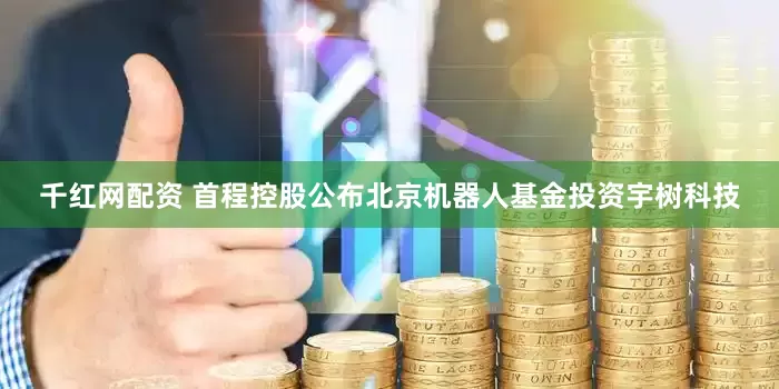 千红网配资 首程控股公布北京机器人基金投资宇树科技