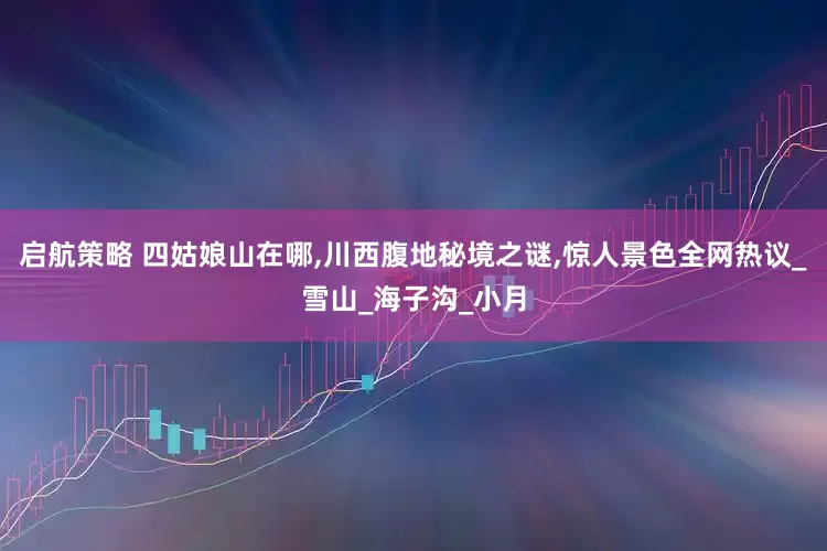 启航策略 四姑娘山在哪,川西腹地秘境之谜,惊人景色全网热议_雪山_海子沟_小月