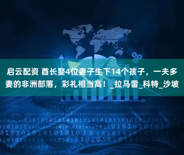 启云配资 酋长娶4位妻子生下14个孩子，一夫多妻的非洲部落，彩礼相当高！_拉马雷_科特_沙坡