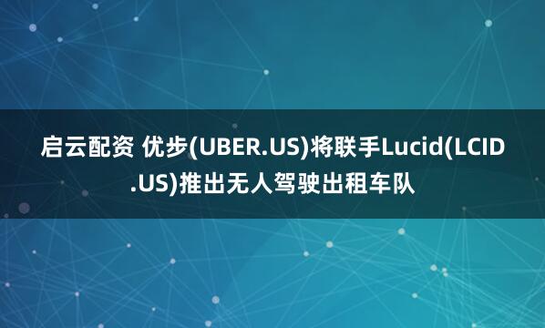 启云配资 优步(UBER.US)将联手Lucid(LCID.US)推出无人驾驶出租车队