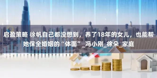 启盈策略 徐帆自己都没想到，养了18年的女儿，也能帮她保全婚姻的“体面”_冯小刚_徐朵_家庭