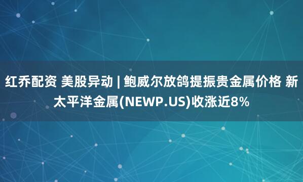 红乔配资 美股异动 | 鲍威尔放鸽提振贵金属价格 新太平洋金属(NEWP.US)收涨近8%