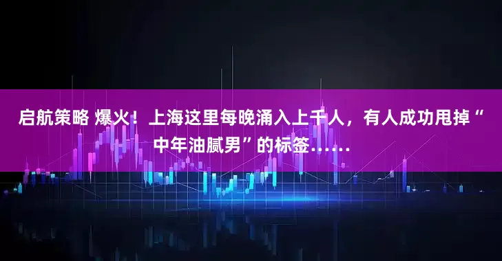 启航策略 爆火！上海这里每晚涌入上千人，有人成功甩掉“中年油腻男”的标签……