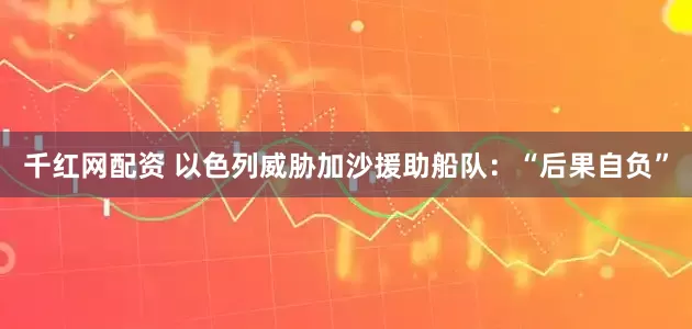 千红网配资 以色列威胁加沙援助船队：“后果自负”