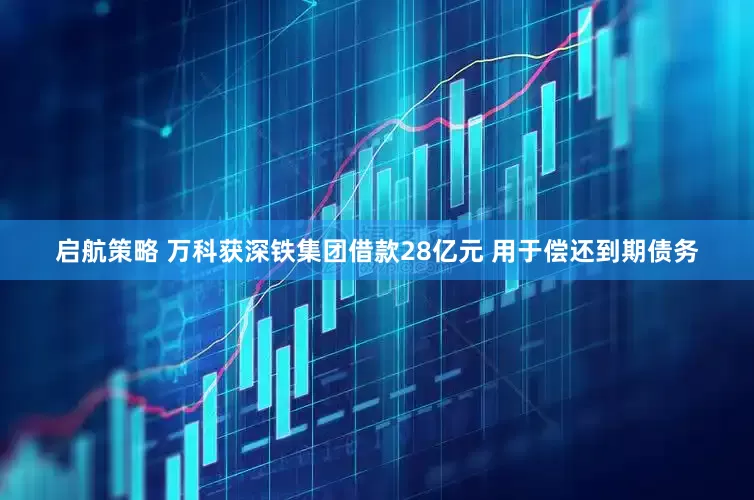 启航策略 万科获深铁集团借款28亿元 用于偿还到期债务