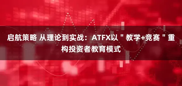启航策略 从理论到实战：ATFX以＂教学+竞赛＂重构投资者教育模式